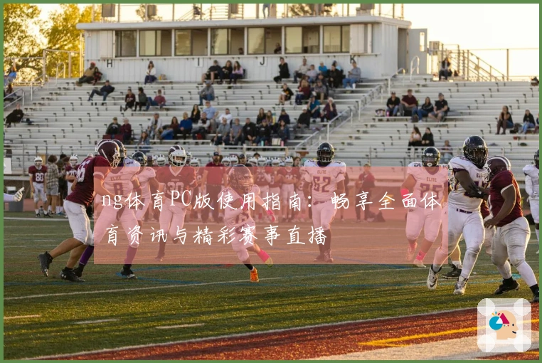 ng体育PC版使用指南：畅享全面体育资讯与精彩赛事直播