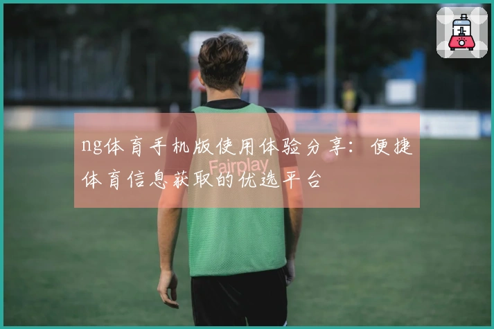 ng体育手机版使用体验分享：便捷体育信息获取的优选平台